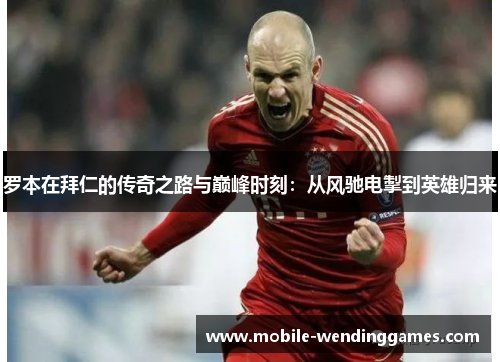 罗本在拜仁的传奇之路与巅峰时刻：从风驰电掣到英雄归来