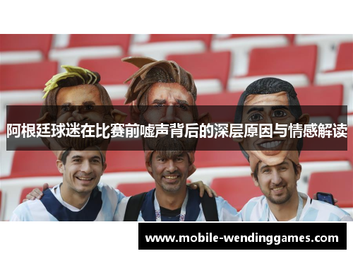 阿根廷球迷在比赛前嘘声背后的深层原因与情感解读 阿根廷球迷在比赛前嘘声背后的深层原因与情感解读